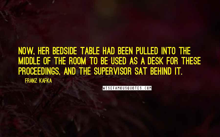 Franz Kafka Quotes: Now, her bedside table had been pulled into the middle of the room to be used as a desk for these proceedings, and the supervisor sat behind it.