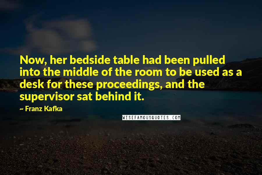 Franz Kafka Quotes: Now, her bedside table had been pulled into the middle of the room to be used as a desk for these proceedings, and the supervisor sat behind it.