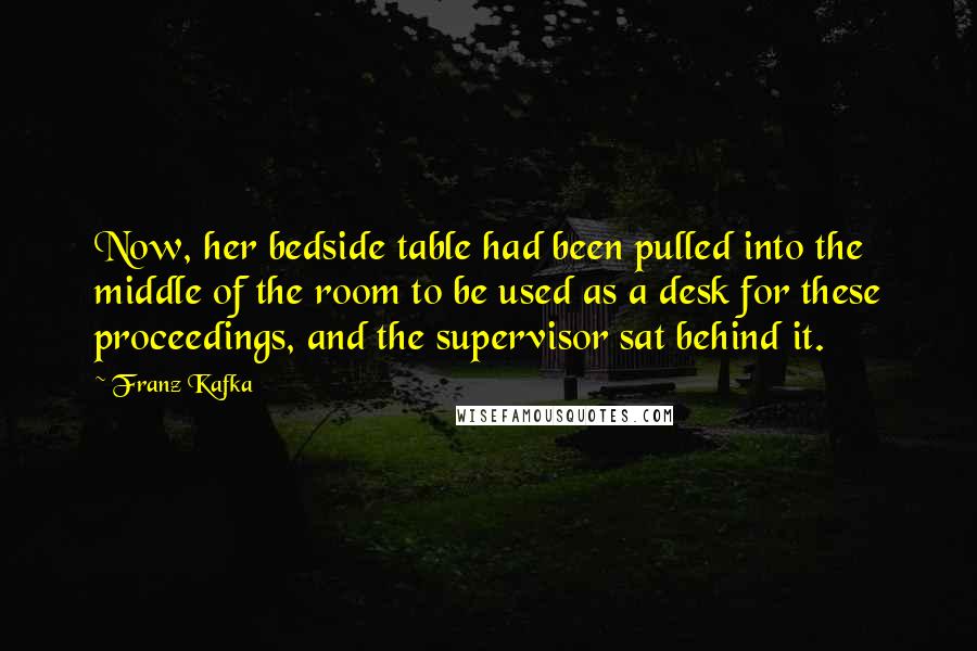 Franz Kafka Quotes: Now, her bedside table had been pulled into the middle of the room to be used as a desk for these proceedings, and the supervisor sat behind it.