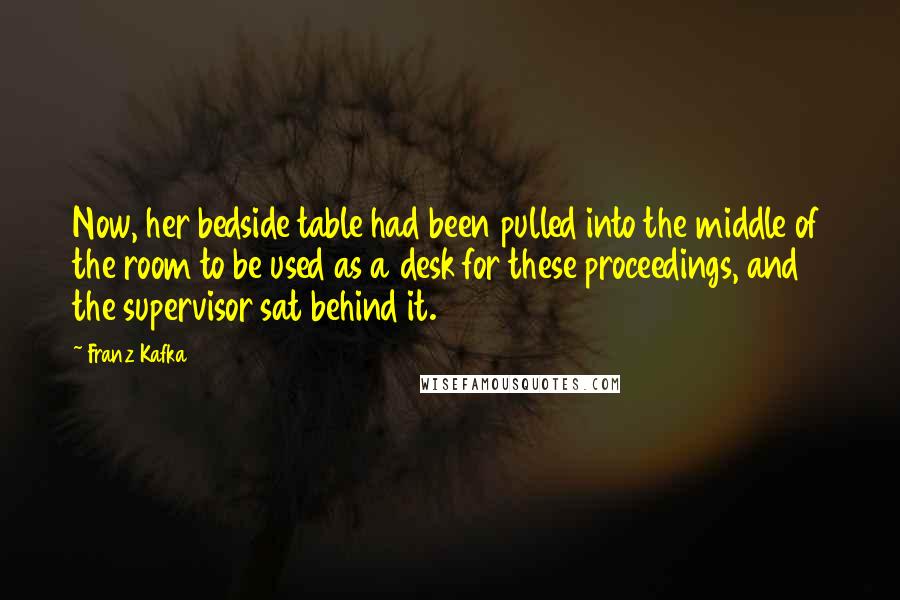 Franz Kafka Quotes: Now, her bedside table had been pulled into the middle of the room to be used as a desk for these proceedings, and the supervisor sat behind it.