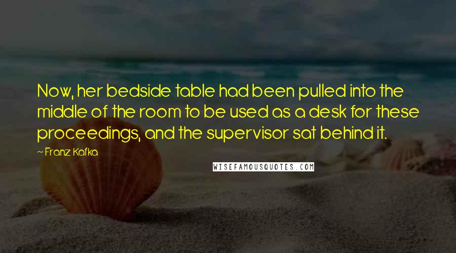 Franz Kafka Quotes: Now, her bedside table had been pulled into the middle of the room to be used as a desk for these proceedings, and the supervisor sat behind it.