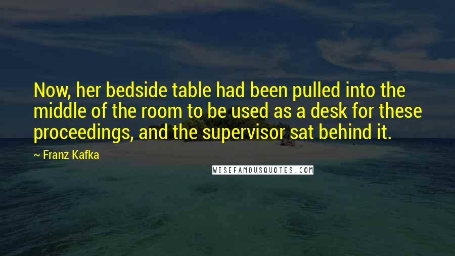 Franz Kafka Quotes: Now, her bedside table had been pulled into the middle of the room to be used as a desk for these proceedings, and the supervisor sat behind it.