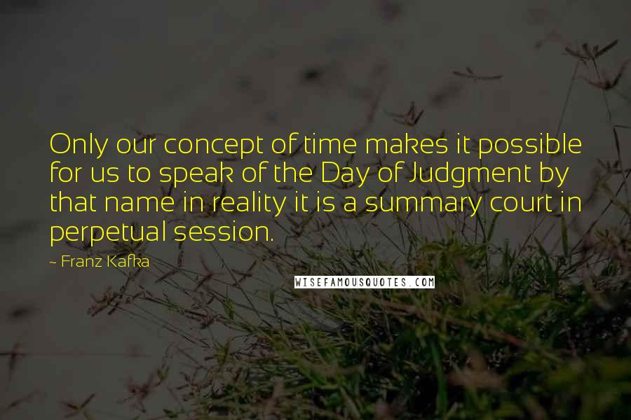 Franz Kafka Quotes: Only our concept of time makes it possible for us to speak of the Day of Judgment by that name in reality it is a summary court in perpetual session.
