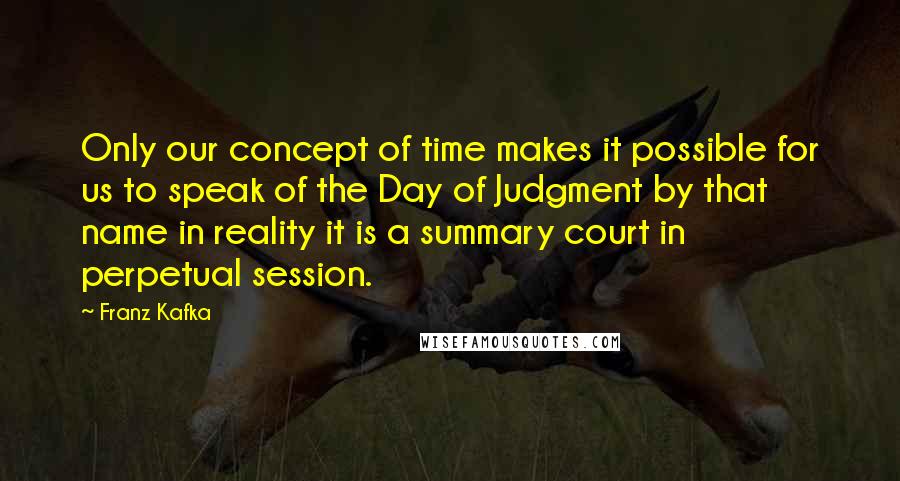 Franz Kafka Quotes: Only our concept of time makes it possible for us to speak of the Day of Judgment by that name in reality it is a summary court in perpetual session.