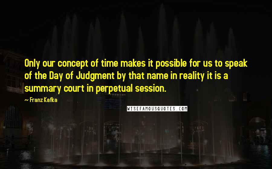 Franz Kafka Quotes: Only our concept of time makes it possible for us to speak of the Day of Judgment by that name in reality it is a summary court in perpetual session.