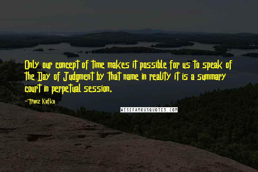 Franz Kafka Quotes: Only our concept of time makes it possible for us to speak of the Day of Judgment by that name in reality it is a summary court in perpetual session.