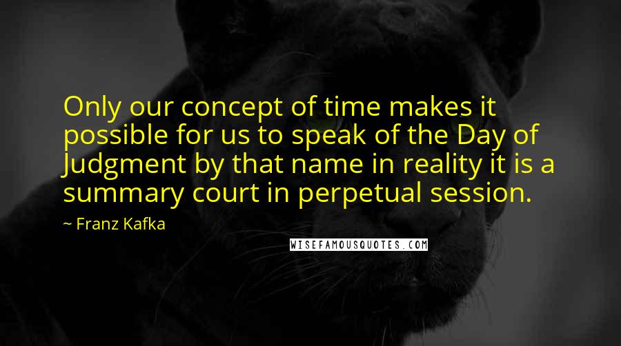 Franz Kafka Quotes: Only our concept of time makes it possible for us to speak of the Day of Judgment by that name in reality it is a summary court in perpetual session.