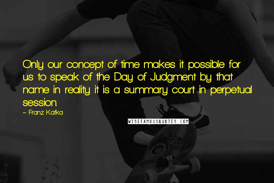 Franz Kafka Quotes: Only our concept of time makes it possible for us to speak of the Day of Judgment by that name in reality it is a summary court in perpetual session.