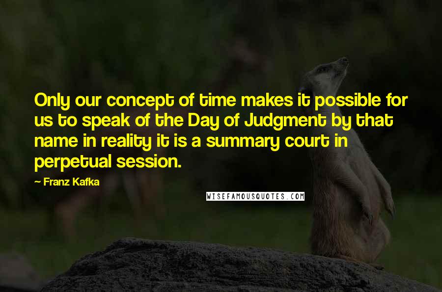 Franz Kafka Quotes: Only our concept of time makes it possible for us to speak of the Day of Judgment by that name in reality it is a summary court in perpetual session.