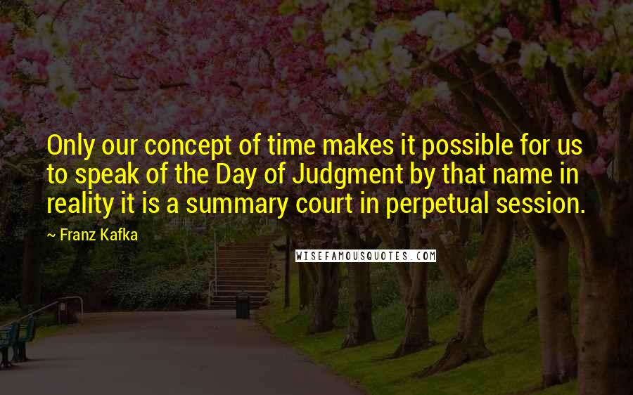 Franz Kafka Quotes: Only our concept of time makes it possible for us to speak of the Day of Judgment by that name in reality it is a summary court in perpetual session.