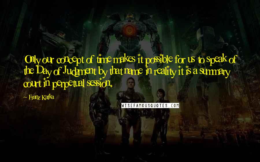 Franz Kafka Quotes: Only our concept of time makes it possible for us to speak of the Day of Judgment by that name in reality it is a summary court in perpetual session.