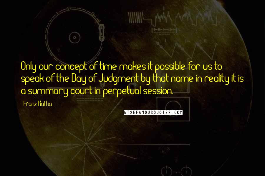 Franz Kafka Quotes: Only our concept of time makes it possible for us to speak of the Day of Judgment by that name in reality it is a summary court in perpetual session.