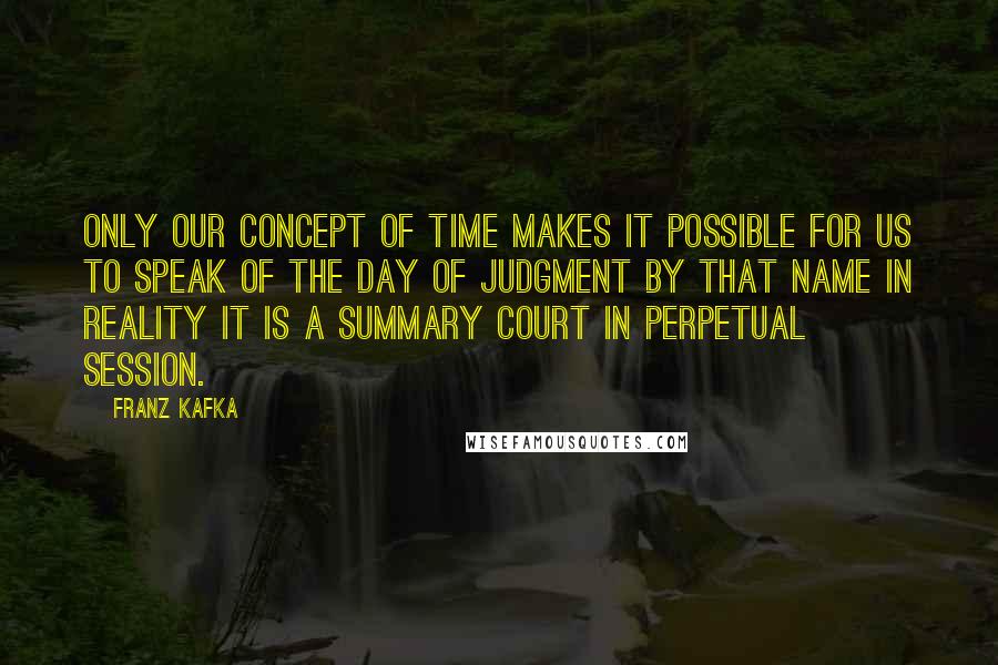 Franz Kafka Quotes: Only our concept of time makes it possible for us to speak of the Day of Judgment by that name in reality it is a summary court in perpetual session.