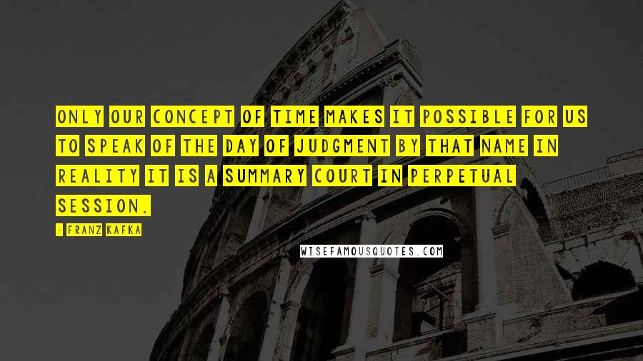 Franz Kafka Quotes: Only our concept of time makes it possible for us to speak of the Day of Judgment by that name in reality it is a summary court in perpetual session.