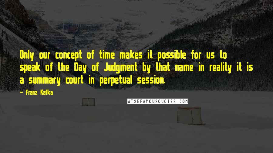 Franz Kafka Quotes: Only our concept of time makes it possible for us to speak of the Day of Judgment by that name in reality it is a summary court in perpetual session.