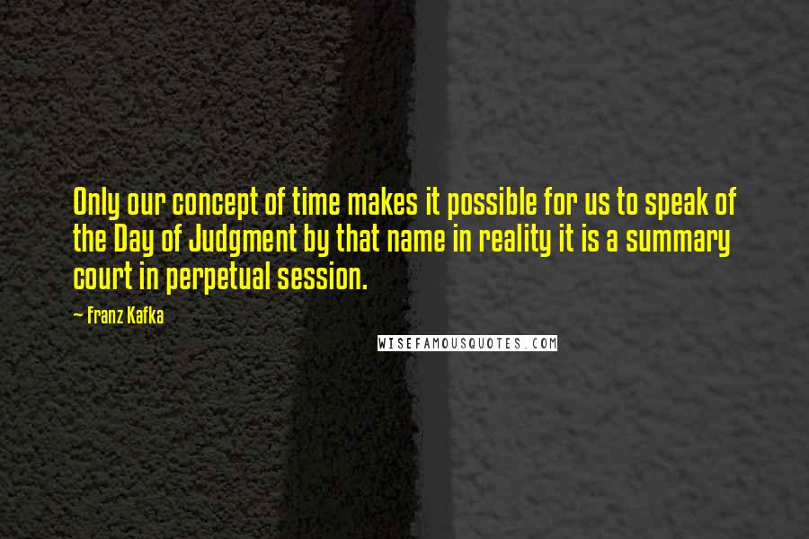 Franz Kafka Quotes: Only our concept of time makes it possible for us to speak of the Day of Judgment by that name in reality it is a summary court in perpetual session.