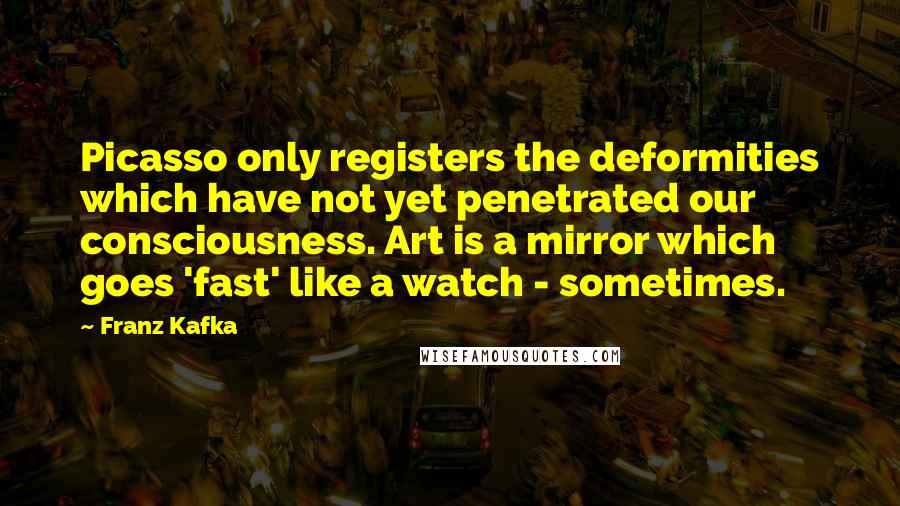 Franz Kafka Quotes: Picasso only registers the deformities which have not yet penetrated our consciousness. Art is a mirror which goes 'fast' like a watch - sometimes.