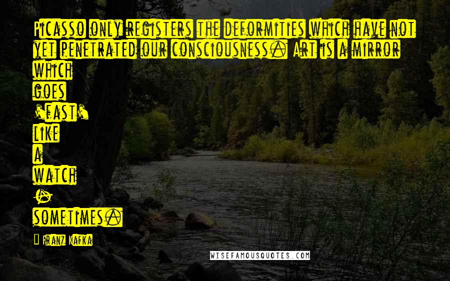 Franz Kafka Quotes: Picasso only registers the deformities which have not yet penetrated our consciousness. Art is a mirror which goes 'fast' like a watch - sometimes.