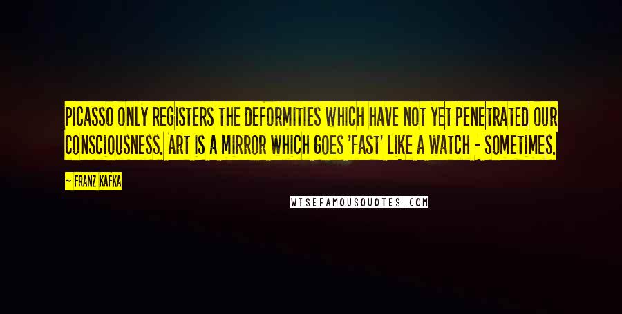 Franz Kafka Quotes: Picasso only registers the deformities which have not yet penetrated our consciousness. Art is a mirror which goes 'fast' like a watch - sometimes.