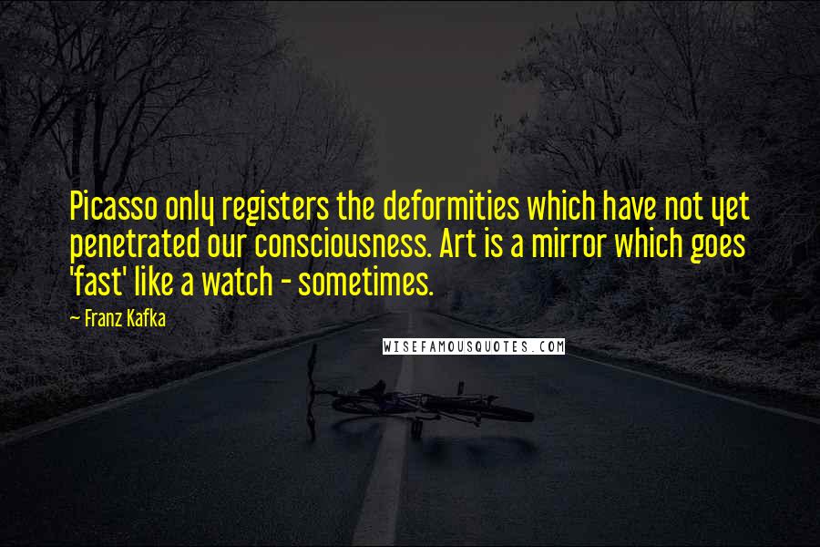 Franz Kafka Quotes: Picasso only registers the deformities which have not yet penetrated our consciousness. Art is a mirror which goes 'fast' like a watch - sometimes.