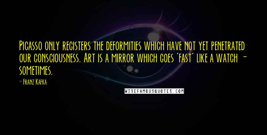 Franz Kafka Quotes: Picasso only registers the deformities which have not yet penetrated our consciousness. Art is a mirror which goes 'fast' like a watch - sometimes.