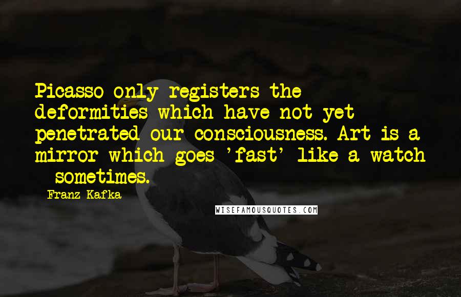 Franz Kafka Quotes: Picasso only registers the deformities which have not yet penetrated our consciousness. Art is a mirror which goes 'fast' like a watch - sometimes.