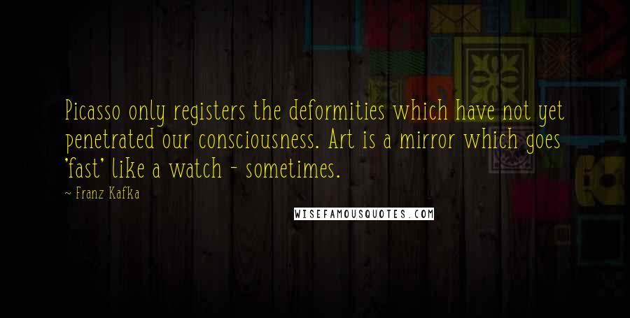 Franz Kafka Quotes: Picasso only registers the deformities which have not yet penetrated our consciousness. Art is a mirror which goes 'fast' like a watch - sometimes.