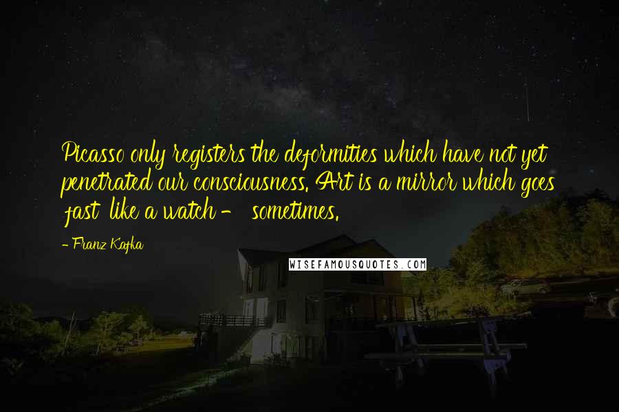 Franz Kafka Quotes: Picasso only registers the deformities which have not yet penetrated our consciousness. Art is a mirror which goes 'fast' like a watch - sometimes.