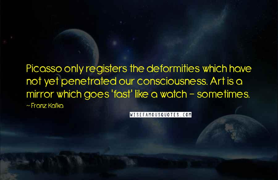 Franz Kafka Quotes: Picasso only registers the deformities which have not yet penetrated our consciousness. Art is a mirror which goes 'fast' like a watch - sometimes.