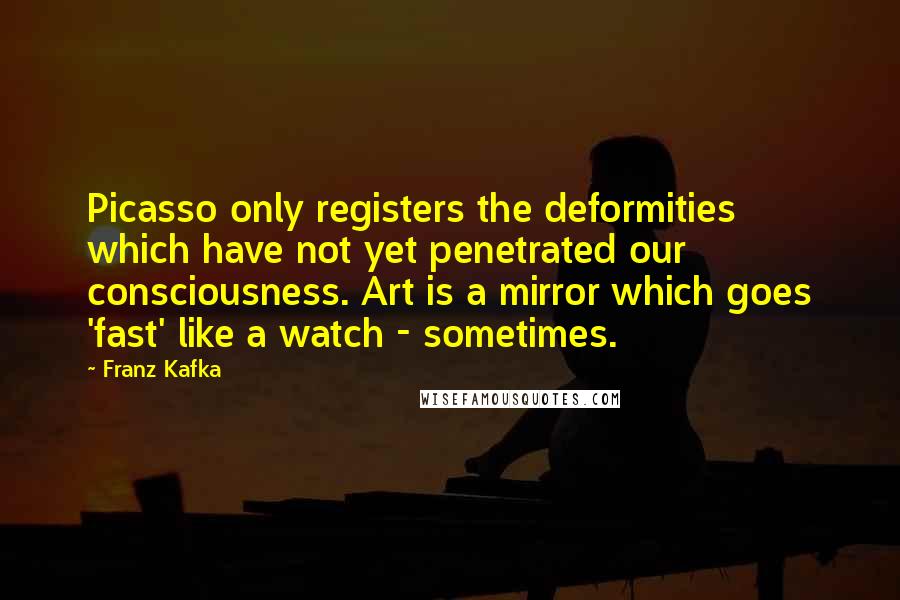 Franz Kafka Quotes: Picasso only registers the deformities which have not yet penetrated our consciousness. Art is a mirror which goes 'fast' like a watch - sometimes.