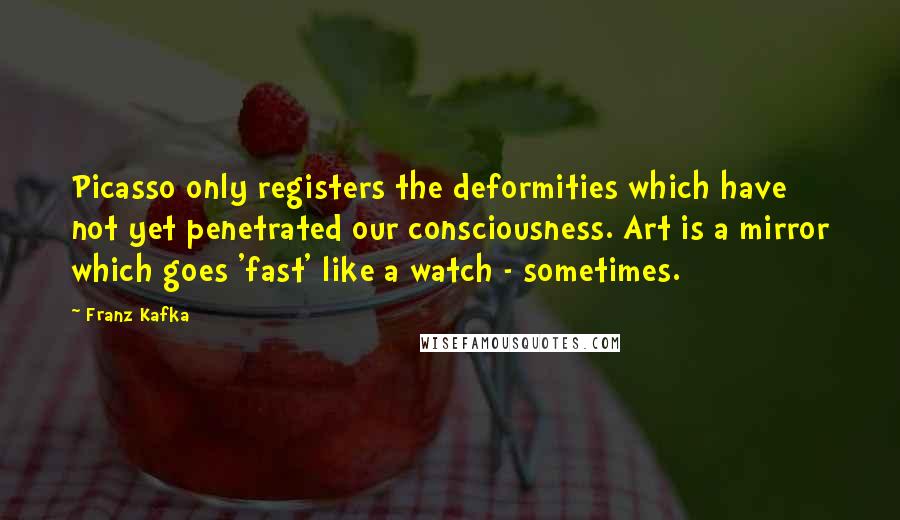 Franz Kafka Quotes: Picasso only registers the deformities which have not yet penetrated our consciousness. Art is a mirror which goes 'fast' like a watch - sometimes.