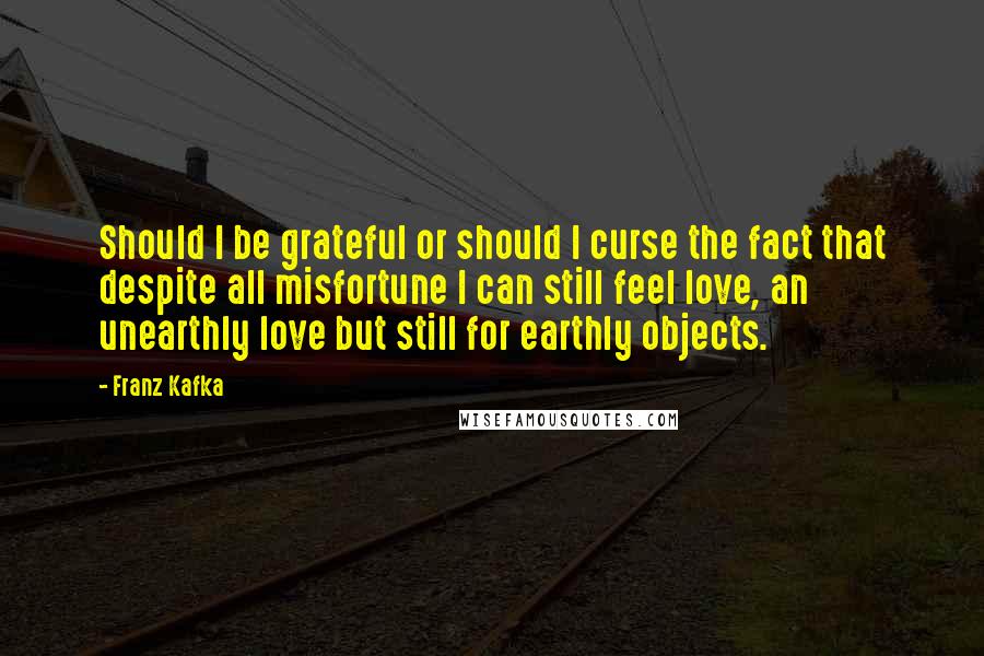 Franz Kafka Quotes: Should I be grateful or should I curse the fact that despite all misfortune I can still feel love, an unearthly love but still for earthly objects.