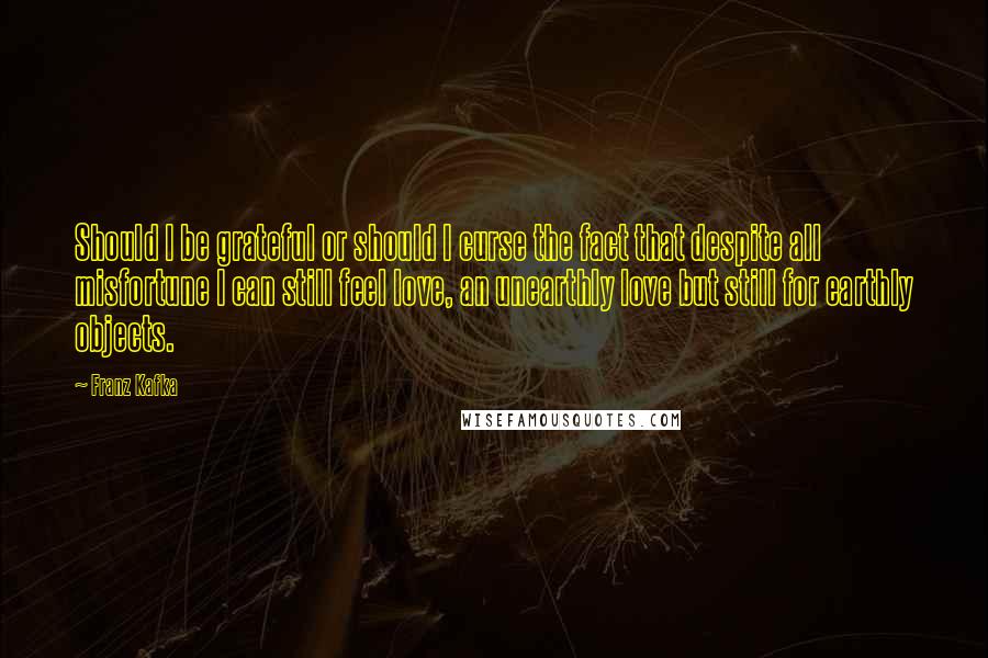 Franz Kafka Quotes: Should I be grateful or should I curse the fact that despite all misfortune I can still feel love, an unearthly love but still for earthly objects.