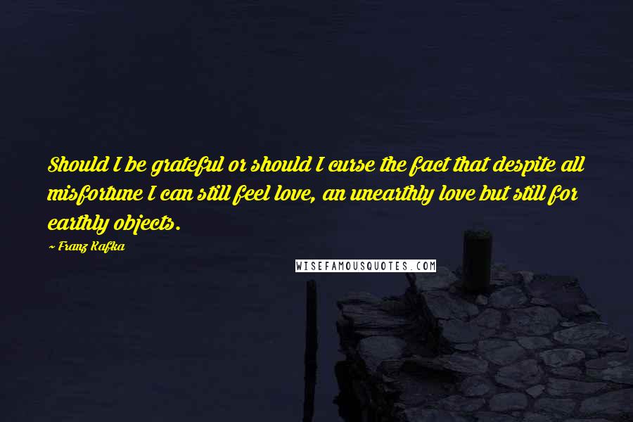 Franz Kafka Quotes: Should I be grateful or should I curse the fact that despite all misfortune I can still feel love, an unearthly love but still for earthly objects.