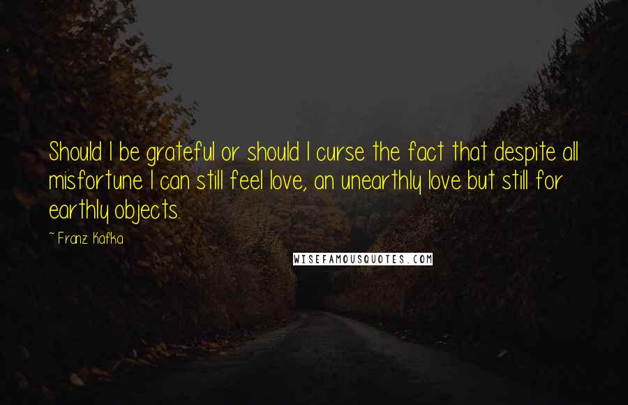 Franz Kafka Quotes: Should I be grateful or should I curse the fact that despite all misfortune I can still feel love, an unearthly love but still for earthly objects.