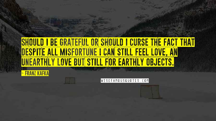 Franz Kafka Quotes: Should I be grateful or should I curse the fact that despite all misfortune I can still feel love, an unearthly love but still for earthly objects.