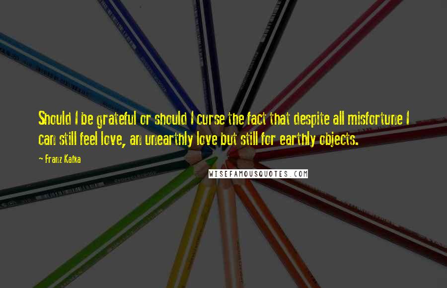 Franz Kafka Quotes: Should I be grateful or should I curse the fact that despite all misfortune I can still feel love, an unearthly love but still for earthly objects.