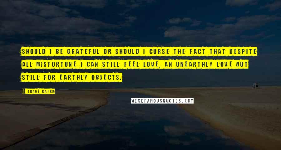 Franz Kafka Quotes: Should I be grateful or should I curse the fact that despite all misfortune I can still feel love, an unearthly love but still for earthly objects.