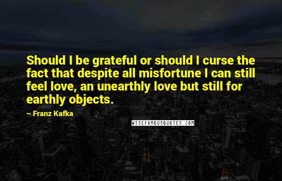 Franz Kafka Quotes: Should I be grateful or should I curse the fact that despite all misfortune I can still feel love, an unearthly love but still for earthly objects.