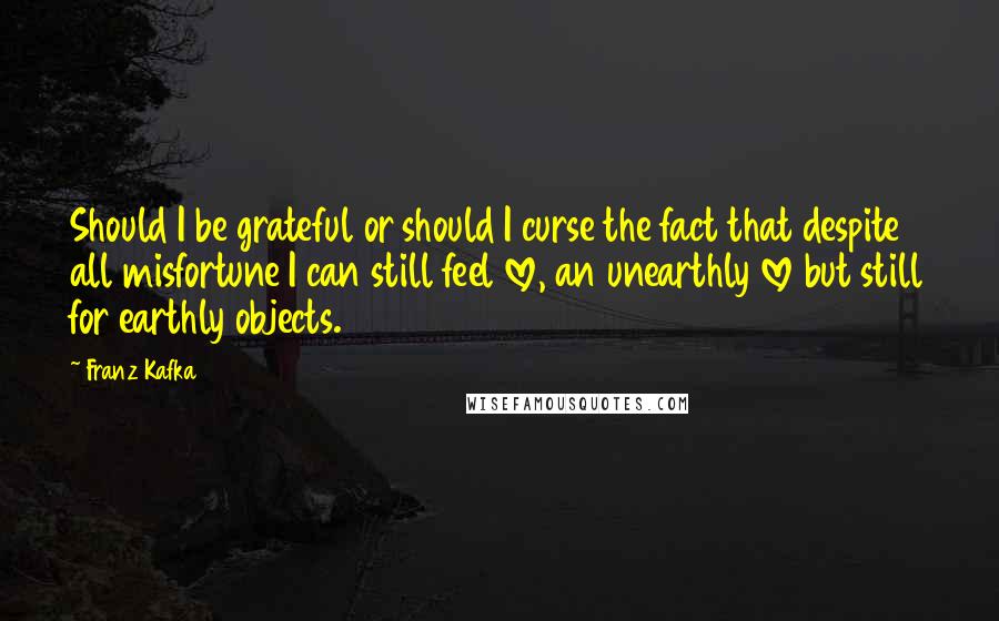 Franz Kafka Quotes: Should I be grateful or should I curse the fact that despite all misfortune I can still feel love, an unearthly love but still for earthly objects.