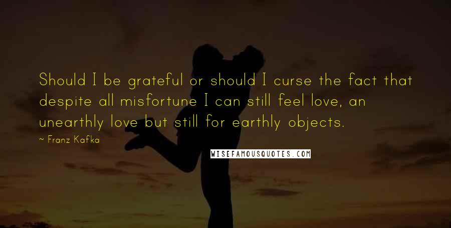 Franz Kafka Quotes: Should I be grateful or should I curse the fact that despite all misfortune I can still feel love, an unearthly love but still for earthly objects.