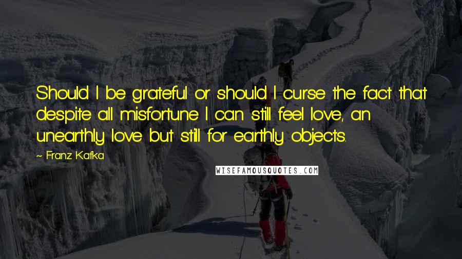 Franz Kafka Quotes: Should I be grateful or should I curse the fact that despite all misfortune I can still feel love, an unearthly love but still for earthly objects.