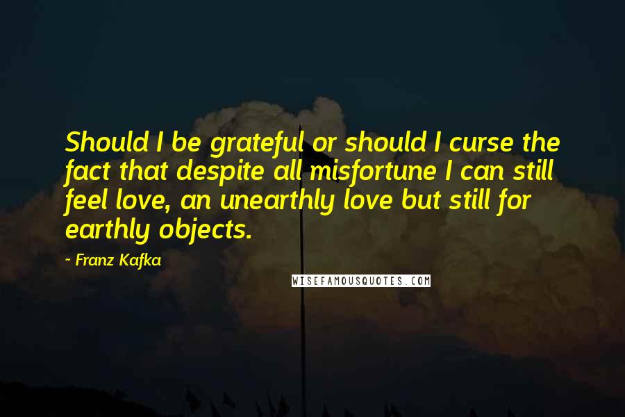 Franz Kafka Quotes: Should I be grateful or should I curse the fact that despite all misfortune I can still feel love, an unearthly love but still for earthly objects.