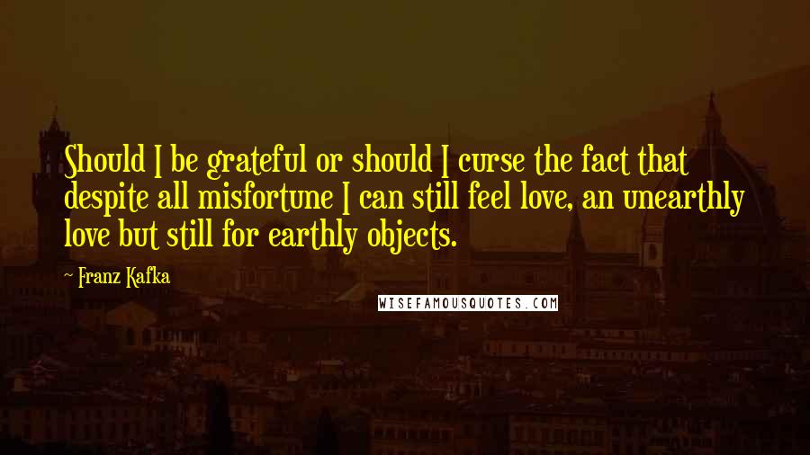 Franz Kafka Quotes: Should I be grateful or should I curse the fact that despite all misfortune I can still feel love, an unearthly love but still for earthly objects.