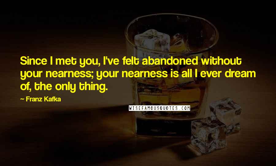 Franz Kafka Quotes: Since I met you, I've felt abandoned without your nearness; your nearness is all I ever dream of, the only thing.