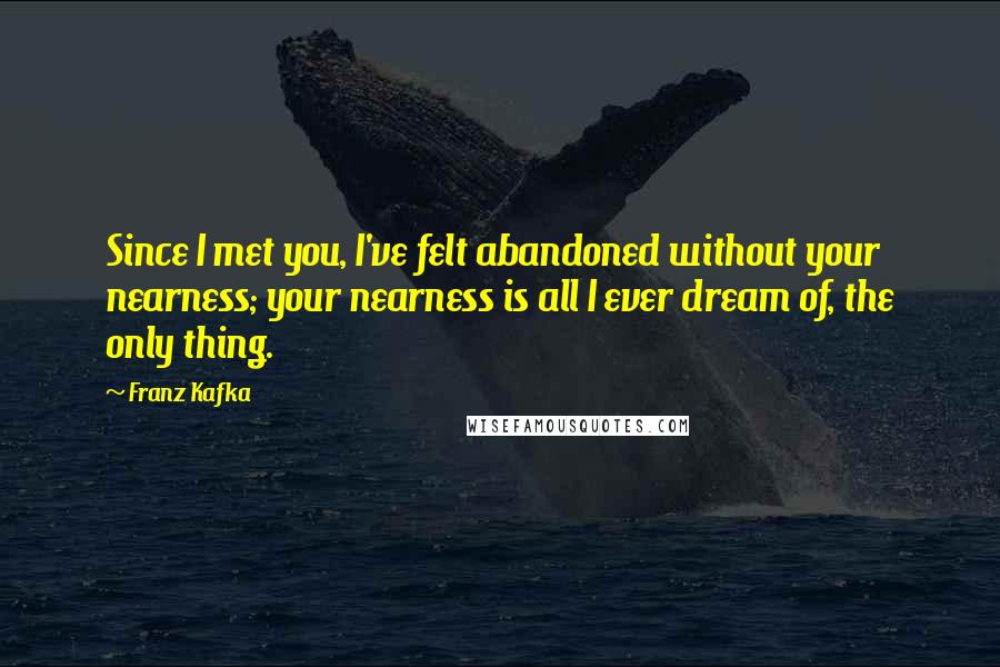 Franz Kafka Quotes: Since I met you, I've felt abandoned without your nearness; your nearness is all I ever dream of, the only thing.