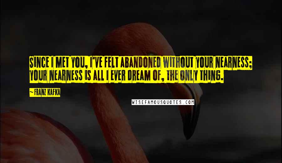 Franz Kafka Quotes: Since I met you, I've felt abandoned without your nearness; your nearness is all I ever dream of, the only thing.