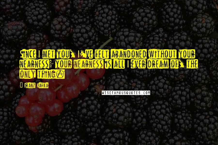 Franz Kafka Quotes: Since I met you, I've felt abandoned without your nearness; your nearness is all I ever dream of, the only thing.