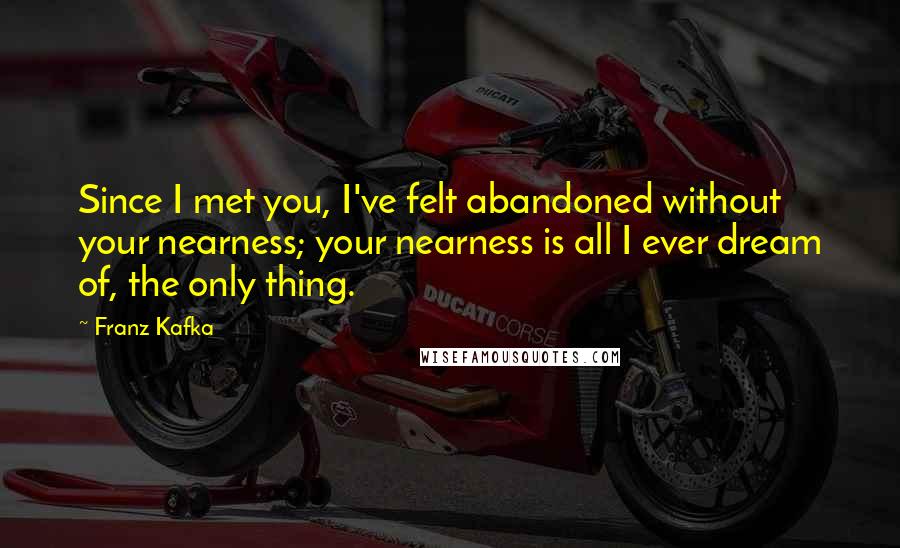 Franz Kafka Quotes: Since I met you, I've felt abandoned without your nearness; your nearness is all I ever dream of, the only thing.