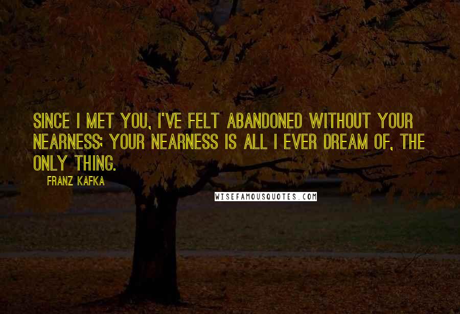 Franz Kafka Quotes: Since I met you, I've felt abandoned without your nearness; your nearness is all I ever dream of, the only thing.